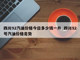 四川92汽油价格今日多少钱一升_四川92号汽油价格走势