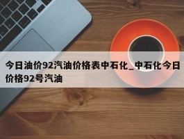今日油价92汽油价格表中石化_中石化今日价格92号汽油