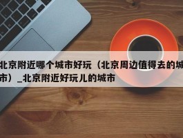 北京附近哪个城市好玩（北京周边值得去的城市）_北京附近好玩儿的城市
