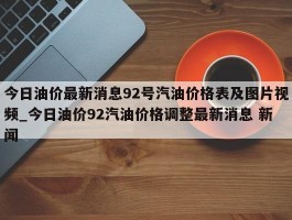 今日油价最新消息92号汽油价格表及图片视频_今日油价92汽油价格调整最新消息 新闻