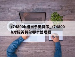 r74800h相当于英特尔_r74800h对标英特尔哪个处理器