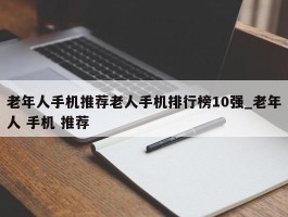 老年人手机推荐老人手机排行榜10强_老年人 手机 推荐