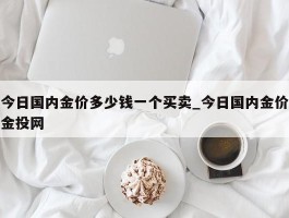 今日国内金价多少钱一个买卖_今日国内金价金投网