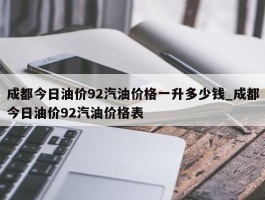 成都今日油价92汽油价格一升多少钱_成都今日油价92汽油价格表
