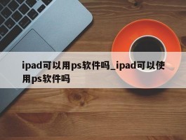 ipad可以用ps软件吗_ipad可以使用ps软件吗