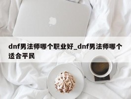 dnf男法师哪个职业好_dnf男法师哪个适合平民