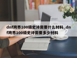 dnf跨界100级史诗需要什么材料_dnf跨界100级史诗需要多少材料