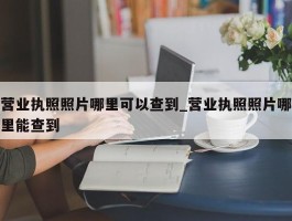 营业执照照片哪里可以查到_营业执照照片哪里能查到