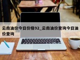云南油价今日价格92_云南油价查询今日油价查询