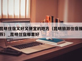 昆明住宿又好又便宜的地方（昆明旅游住宿推荐）_昆明住宿哪里好