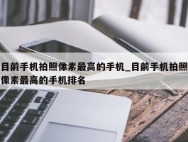 目前手机拍照像素最高的手机_目前手机拍照像素最高的手机排名