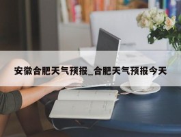 安徽合肥天气预报_合肥天气预报今天
