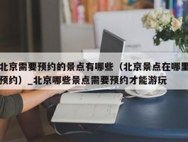北京需要预约的景点有哪些（北京景点在哪里预约）_北京哪些景点需要预约才能游玩