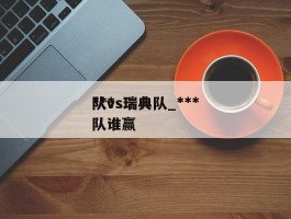 ***队vs瑞典队_***队vs瑞典队谁赢