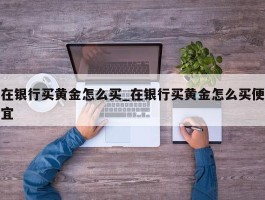 在银行买黄金怎么买_在银行买黄金怎么买便宜
