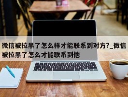 微信被拉黑了怎么样才能联系到对方?_微信被拉黑了怎么才能联系到他