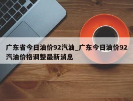 广东省今日油价92汽油_广东今日油价92汽油价格调整最新消息