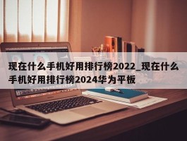 现在什么手机好用排行榜2022_现在什么手机好用排行榜2024华为平板