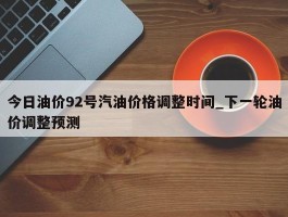 今日油价92号汽油价格调整时间_下一轮油价调整预测