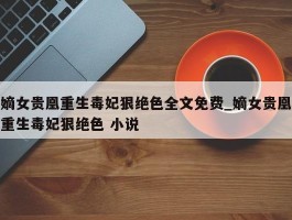 嫡女贵凰重生毒妃狠绝色全文免费_嫡女贵凰重生毒妃狠绝色 小说