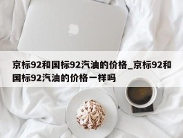 京标92和国标92汽油的价格_京标92和国标92汽油的价格一样吗