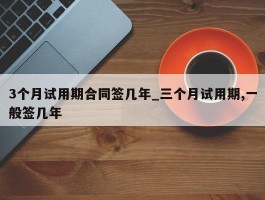 3个月试用期合同签几年_三个月试用期,一般签几年