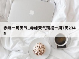 赤峰一周天气_赤峰天气预报一周7天2345