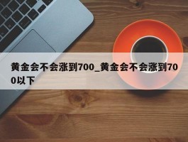 黄金会不会涨到700_黄金会不会涨到700以下