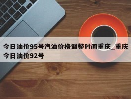 今日油价95号汽油价格调整时间重庆_重庆今日油价92号