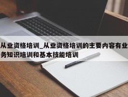 从业资格培训_从业资格培训的主要内容有业务知识培训和基本技能培训