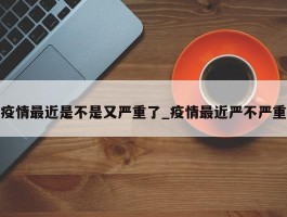 疫情最近是不是又严重了_疫情最近严不严重