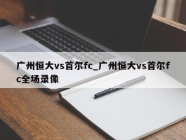 广州恒大vs首尔fc_广州恒大vs首尔fc全场录像