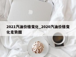 2021汽油价格变化_2020汽油价格变化走势图