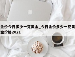 金价今日多少一克黄金_今日金价多少一克黄金价格2021