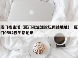 厦门夜生活（厦门夜生活论坛网站地址）_厦门0592夜生活论坛