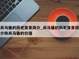 兵马俑的历史背景简介_兵马俑的历史背景简介和兵马俑的价值