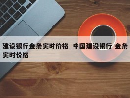建设银行金条实时价格_中国建设银行 金条实时价格