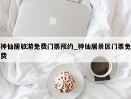 神仙居旅游免费门票预约_神仙居景区门票免费