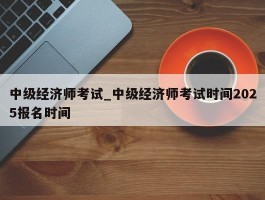 中级经济师考试_中级经济师考试时间2025报名时间