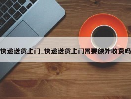 快递送货上门_快递送货上门需要额外收费吗