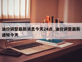 油价调整最新消息今天24点_油价调整最新通知今天