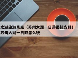 太湖旅游景点（苏州太湖一日游最佳安排）_苏州太湖一日游怎么玩