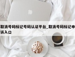 取消号码标记号码认证平台_取消号码标记申诉入口