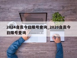 2024自贡今日限号查询_2020自贡今日限号查询