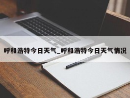 呼和浩特今日天气_呼和浩特今日天气情况