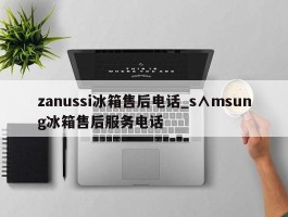 zanussi冰箱售后电话_s∧msung冰箱售后服务电话