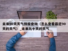 未来90天天气预报查询（怎么查看最近90天的天气）_未来九十天的天气