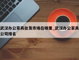 武汉办公家具批发市场在哪里_武汉办公家具公司排名