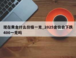 现在黄金什么价格一克_2025金价会下跌400一克吗