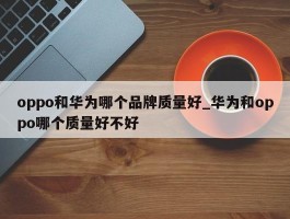 oppo和华为哪个品牌质量好_华为和oppo哪个质量好不好